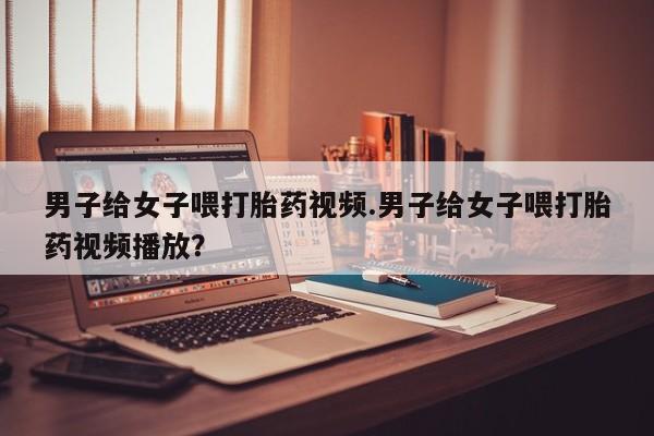 米非司酮片网上购买微信男子给女子喂打胎药视频.男子给女子喂打胎药视频播放？