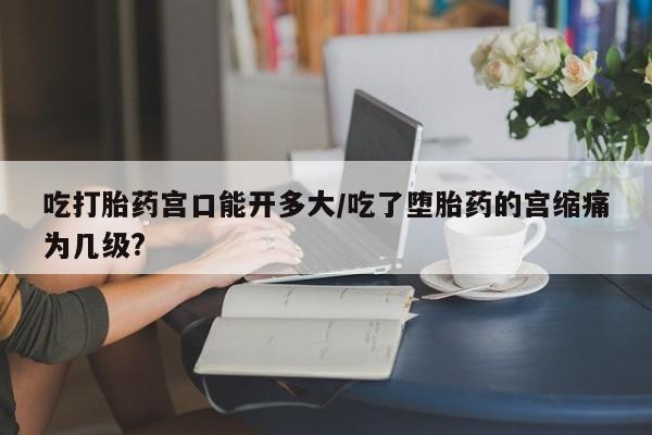 米非司酮片网上购买微信吃打胎药宫口能开多大/吃了堕胎药的宫缩痛为几级?