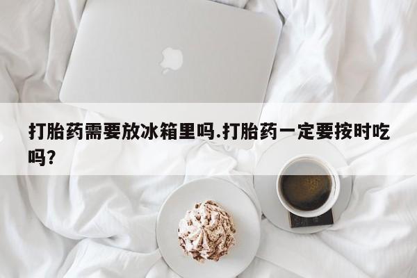 米非司酮片网上购买微信打胎药需要放冰箱里吗.打胎药一定要按时吃吗？