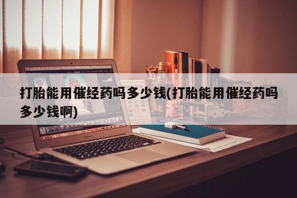 米非司酮片网上购买微信打胎能用催经药吗多少钱(打胎能用催经药吗多少钱啊)