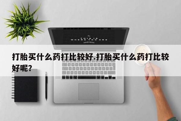 米非司酮片网上购买微信打胎买什么药打比较好.打胎买什么药打比较好呢？