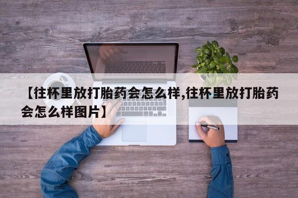 米非司酮片网上购买微信【往杯里放打胎药会怎么样,往杯里放打胎药会怎么样图片】