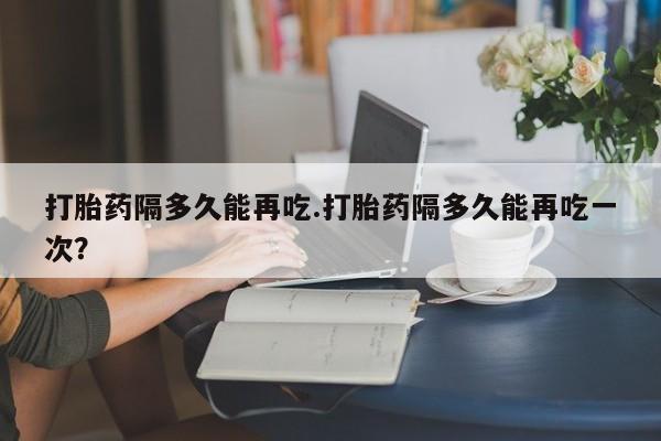 米非司酮片网上购买微信打胎药隔多久能再吃.打胎药隔多久能再吃一次？