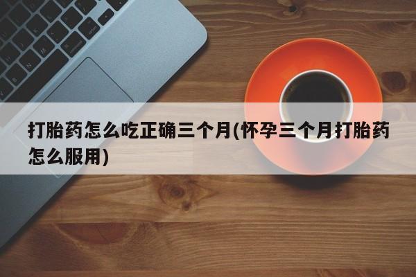 米非司酮片网上购买微信打胎药怎么吃正确三个月(怀孕三个月打胎药怎么服用)
