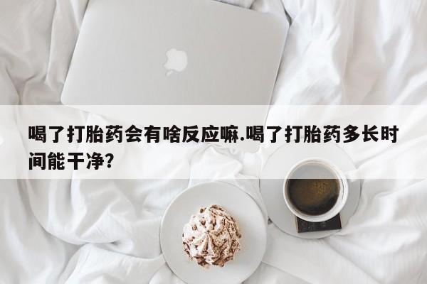 米非司酮片网上购买微信喝了打胎药会有啥反应嘛.喝了打胎药多长时间能干净？