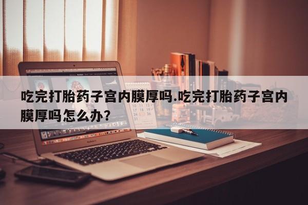 米非司酮片网上购买微信吃完打胎药子宫内膜厚吗.吃完打胎药子宫内膜厚吗怎么办？