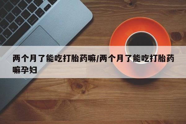 米非司酮片网上购买微信两个月了能吃打胎药嘛/两个月了能吃打胎药嘛孕妇