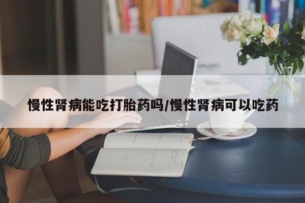 米非司酮片网上购买微信慢性肾病能吃打胎药吗/慢性肾病可以吃药