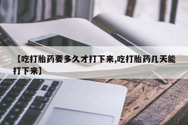 米非司酮片网上购买微信【吃打胎药要多久才打下来,吃打胎药几天能打下来】
