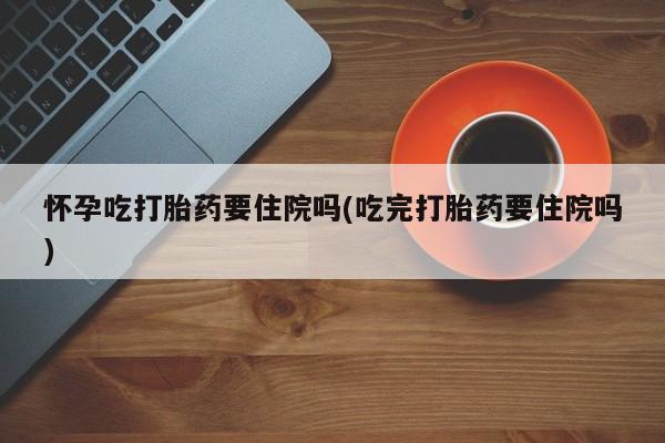 米非司酮片网上购买微信怀孕吃打胎药要住院吗(吃完打胎药要住院吗)