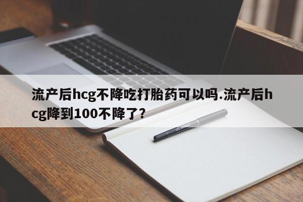 米非司酮片网上购买微信流产后hcg不降吃打胎药可以吗.流产后hcg降到100不降了？