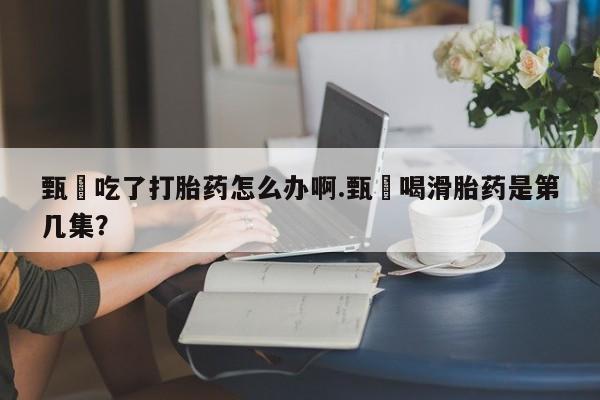 米非司酮片网上购买微信甄嬛吃了打胎药怎么办啊.甄嬛喝滑胎药是第几集？