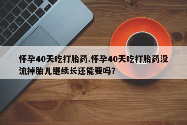 米非司酮片网上购买微信怀孕40天吃打胎药.怀孕40天吃打胎药没流掉胎儿继续长还能要吗？