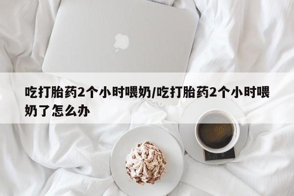米非司酮片网上购买微信吃打胎药2个小时喂奶/吃打胎药2个小时喂奶了怎么办