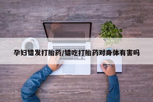 米非司酮片网上购买微信孕妇错发打胎药/错吃打胎药对身体有害吗