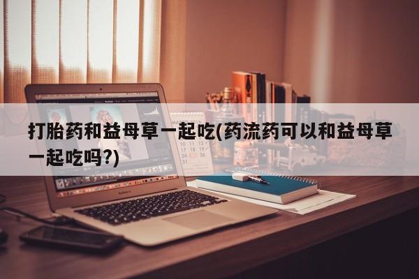 米非司酮片网上购买微信打胎药和益母草一起吃(药流药可以和益母草一起吃吗?)