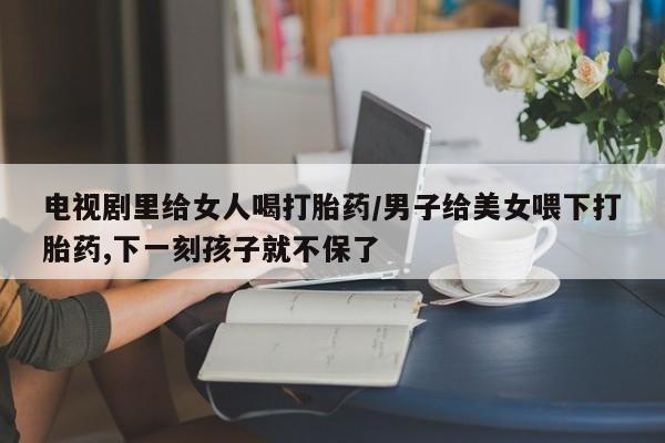 米非司酮片网上购买微信电视剧里给女人喝打胎药/男子给美女喂下打胎药,下一刻孩子就不保了