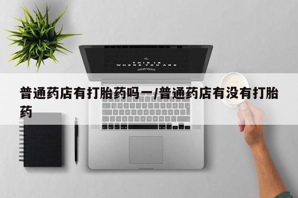 米非司酮片网上购买微信普通药店有打胎药吗一/普通药店有没有打胎药