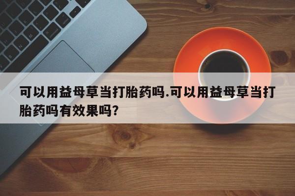 米非司酮片网上购买微信可以用益母草当打胎药吗.可以用益母草当打胎药吗有效果吗？