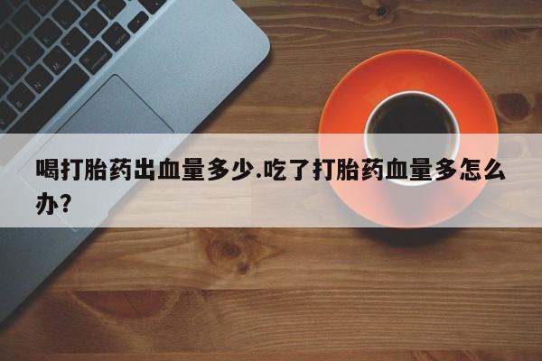 米非司酮片网上购买微信喝打胎药出血量多少.吃了打胎药血量多怎么办？