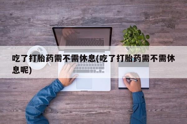 米非司酮片网上购买微信吃了打胎药需不需休息(吃了打胎药需不需休息呢)