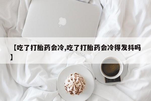 米非司酮片网上购买微信【吃了打胎药会冷,吃了打胎药会冷得发抖吗】