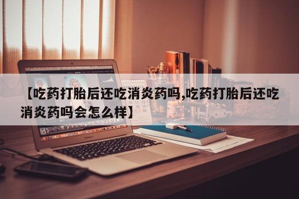 米非司酮片网上购买微信【吃药打胎后还吃消炎药吗,吃药打胎后还吃消炎药吗会怎么样】