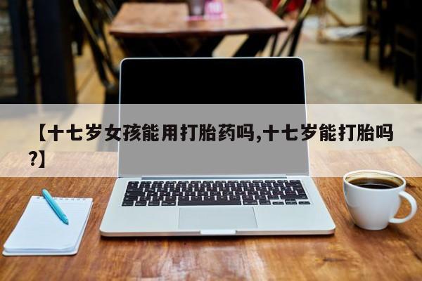 米非司酮片网上购买微信【十七岁女孩能用打胎药吗,十七岁能打胎吗?】