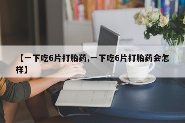 米非司酮片网上购买微信【一下吃6片打胎药,一下吃6片打胎药会怎样】