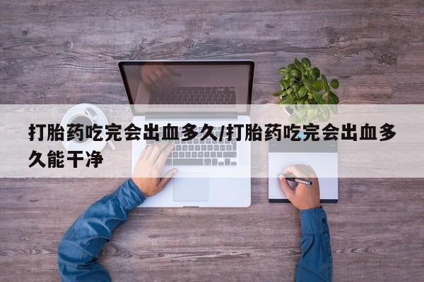 米非司酮片网上购买微信打胎药吃完会出血多久/打胎药吃完会出血多久能干净