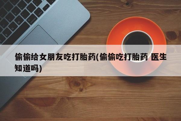 米非司酮片网上购买微信偷偷给女朋友吃打胎药(偷偷吃打胎药 医生知道吗)
