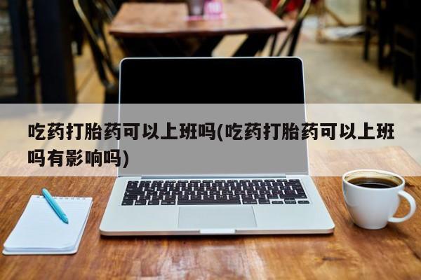 米非司酮片网上购买微信吃药打胎药可以上班吗(吃药打胎药可以上班吗有影响吗)