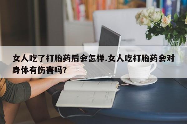 米非司酮片网上购买微信女人吃了打胎药后会怎样.女人吃打胎药会对身体有伤害吗？