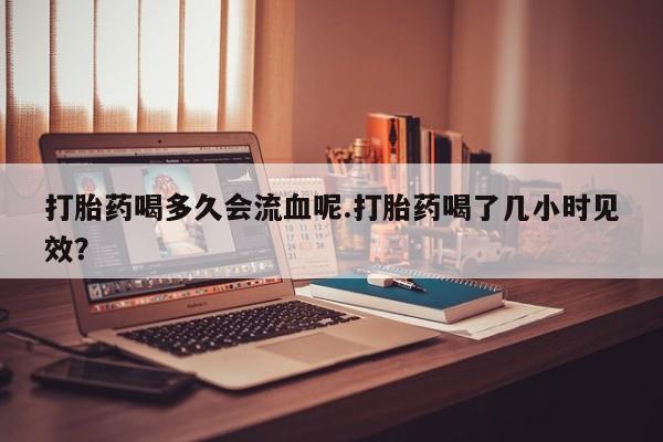 米非司酮片网上购买微信打胎药喝多久会流血呢.打胎药喝了几小时见效？