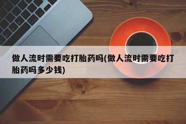 米非司酮片网上购买微信做人流时需要吃打胎药吗(做人流时需要吃打胎药吗多少钱)