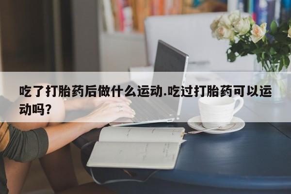 米非司酮片网上购买微信吃了打胎药后做什么运动.吃过打胎药可以运动吗？