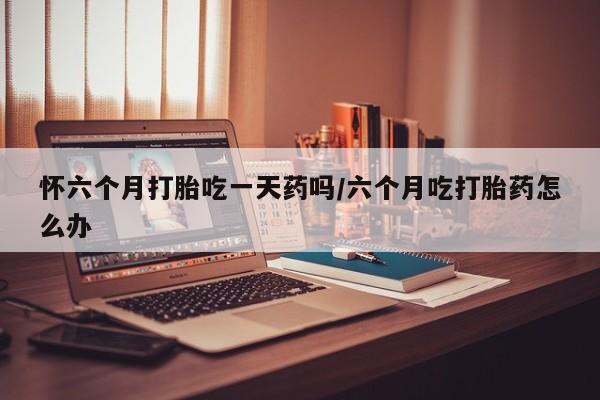 米非司酮片网上购买微信怀六个月打胎吃一天药吗/六个月吃打胎药怎么办