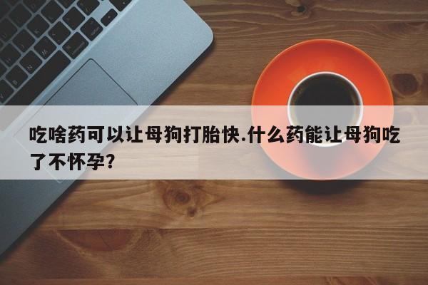 米非司酮片网上购买微信吃啥药可以让母狗打胎快.什么药能让母狗吃了不怀孕？