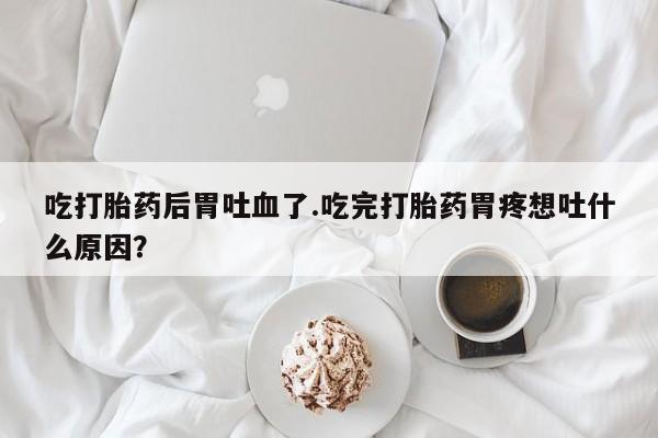 米非司酮片网上购买微信吃打胎药后胃吐血了.吃完打胎药胃疼想吐什么原因？