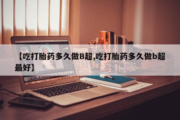 米非司酮片网上购买微信【吃打胎药多久做B超,吃打胎药多久做b超最好】